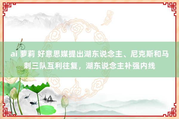 ai 萝莉 好意思媒提出湖东说念主、尼克斯和马刺三队互利往复，湖东说念主补强内线