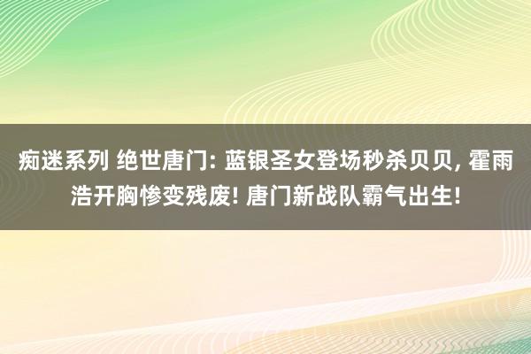 痴迷系列 绝世唐门: 蓝银圣女登场秒杀贝贝， 霍雨浩开胸惨变残废! 唐门新战队霸气出生!