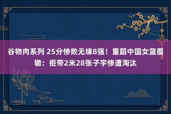 谷物肉系列 25分惨败无缘8强！重蹈中国女篮覆辙：拒带2米28张子宇惨遭淘汰