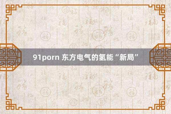 91porn 东方电气的氢能“新局”