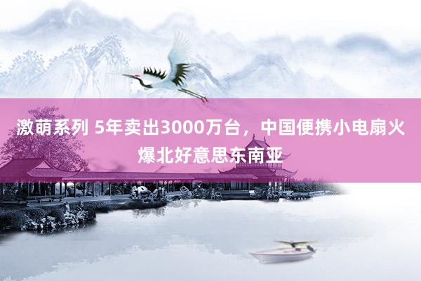 激萌系列 5年卖出3000万台，中国便携小电扇火爆北好意思东南亚
