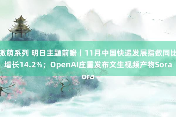 激萌系列 明日主题前瞻丨11月中国快递发展指数同比增长14.2%；OpenAI庄重发布文生视频产物Sora