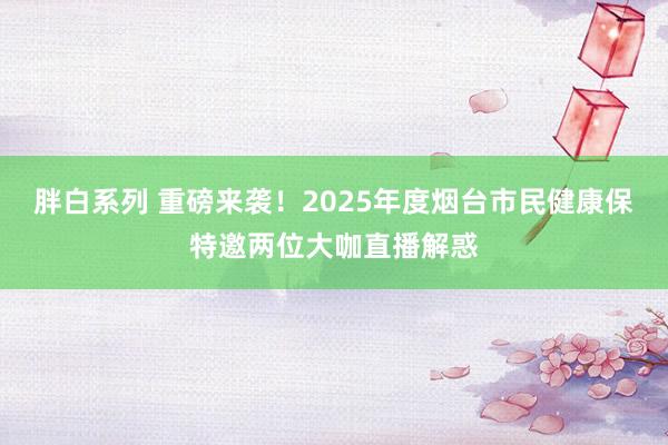胖白系列 重磅来袭！2025年度烟台市民健康保特邀两位大咖直播解惑