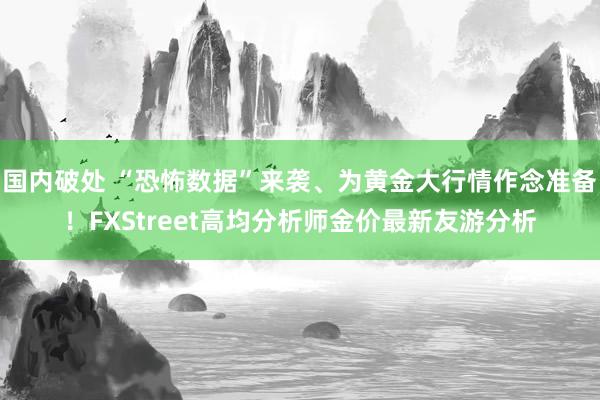 国内破处 “恐怖数据”来袭、为黄金大行情作念准备！FXStreet高均分析师金价最新友游分析