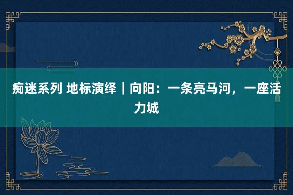 痴迷系列 地标演绎｜向阳：一条亮马河，一座活力城