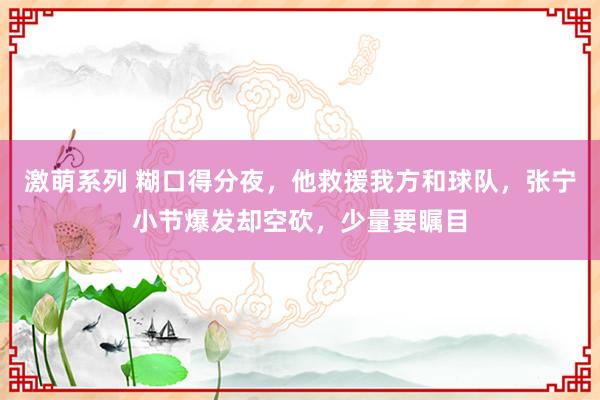 激萌系列 糊口得分夜，他救援我方和球队，张宁小节爆发却空砍，少量要瞩目