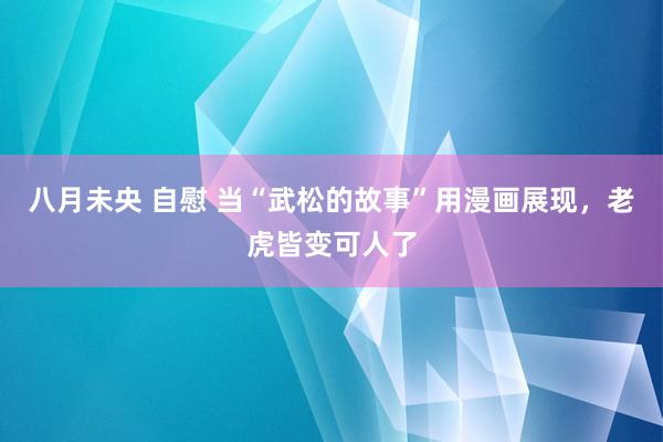 八月未央 自慰 当“武松的故事”用漫画展现，老虎皆变可人了