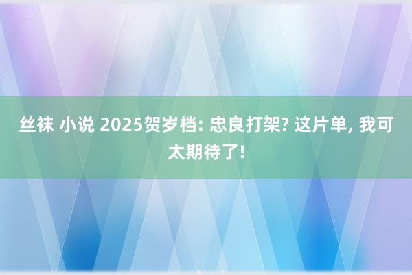 丝袜 小说 2025贺岁档: 忠良打架? 这片单， 我可太期待了!