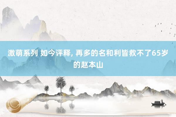 激萌系列 如今评释， 再多的名和利皆救不了65岁的赵本山