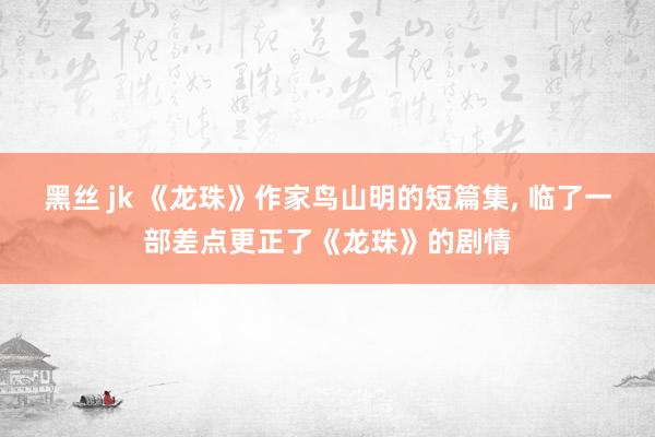 黑丝 jk 《龙珠》作家鸟山明的短篇集， 临了一部差点更正了《龙珠》的剧情