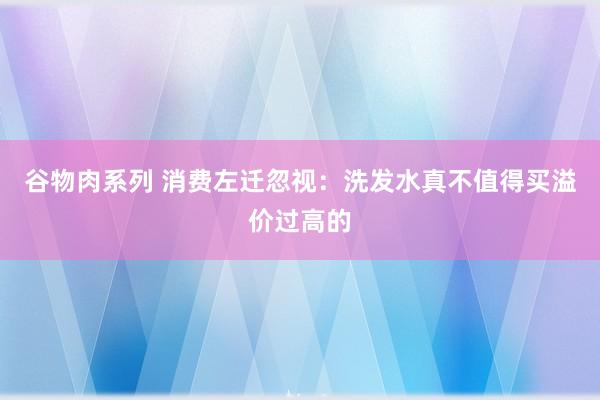 谷物肉系列 消费左迁忽视：洗发水真不值得买溢价过高的
