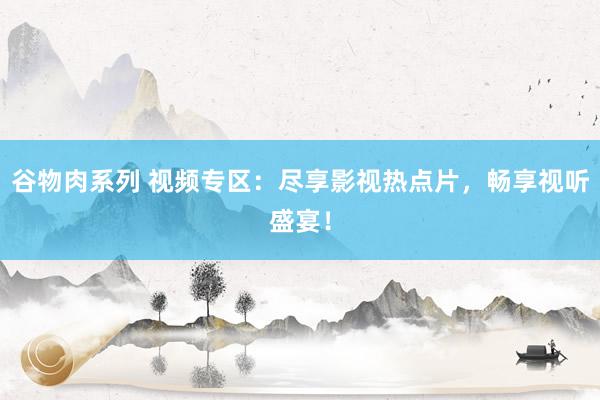 谷物肉系列 视频专区：尽享影视热点片，畅享视听盛宴！