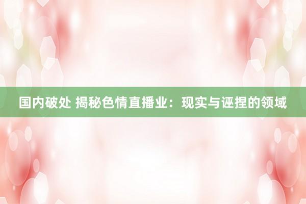 国内破处 揭秘色情直播业：现实与诬捏的领域