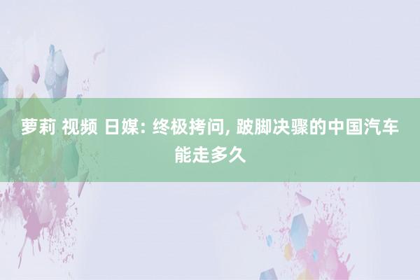 萝莉 视频 日媒: 终极拷问， 跛脚决骤的中国汽车能走多久