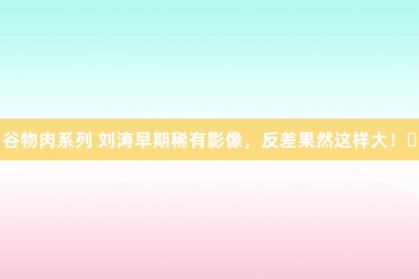 谷物肉系列 刘涛早期稀有影像，反差果然这样大！​