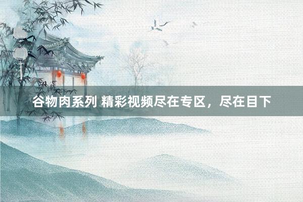 谷物肉系列 精彩视频尽在专区，尽在目下