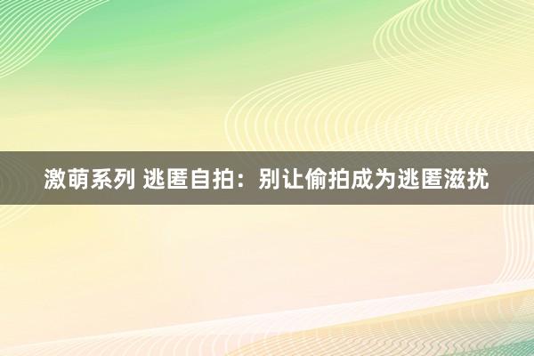 激萌系列 逃匿自拍：别让偷拍成为逃匿滋扰