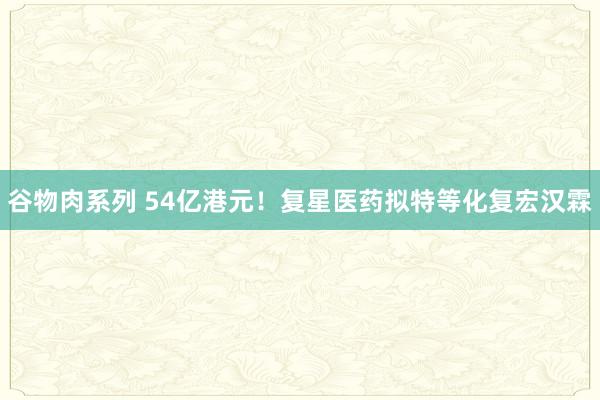 谷物肉系列 54亿港元！复星医药拟特等化复宏汉霖