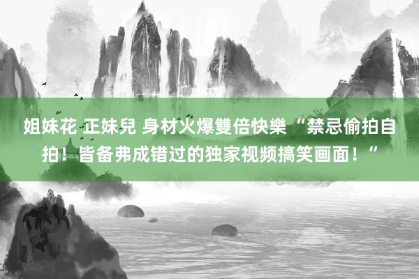 姐妹花 正妹兒 身材火爆雙倍快樂 “禁忌偷拍自拍！皆备弗成错过的独家视频搞笑画面！”