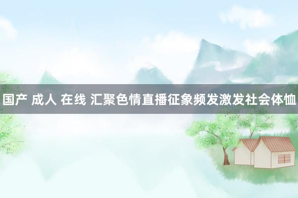国产 成人 在线 汇聚色情直播征象频发激发社会体恤