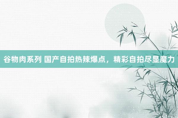 谷物肉系列 国产自拍热辣爆点，精彩自拍尽显魔力