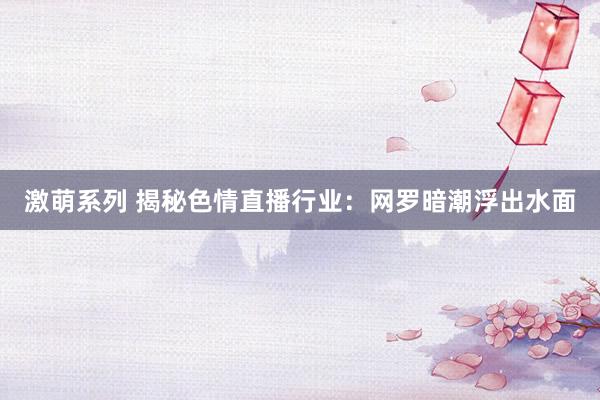 激萌系列 揭秘色情直播行业：网罗暗潮浮出水面