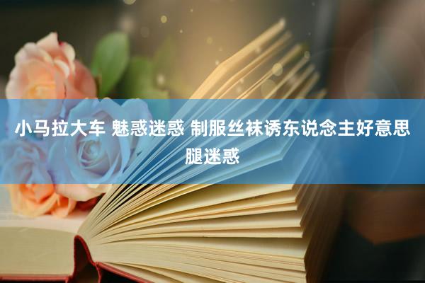 小马拉大车 魅惑迷惑 制服丝袜诱东说念主好意思腿迷惑
