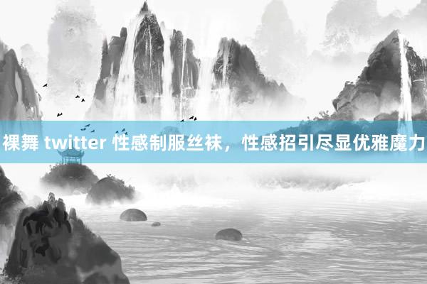 裸舞 twitter 性感制服丝袜，性感招引尽显优雅魔力