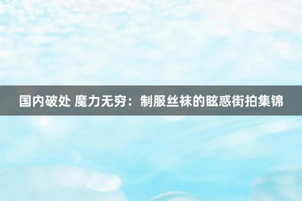 国内破处 魔力无穷：制服丝袜的眩惑街拍集锦
