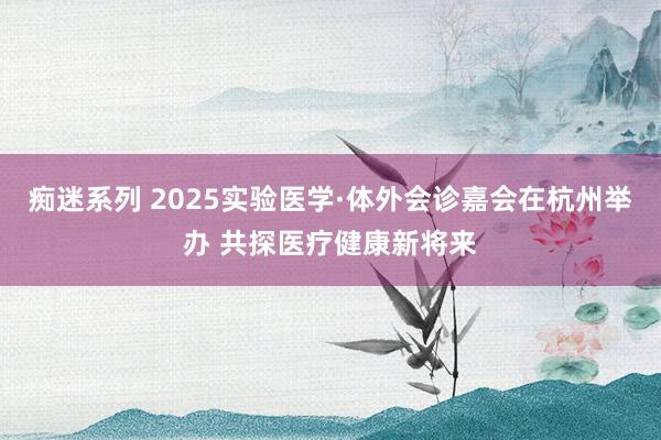 痴迷系列 2025实验医学·体外会诊嘉会在杭州举办 共探医疗健康新将来