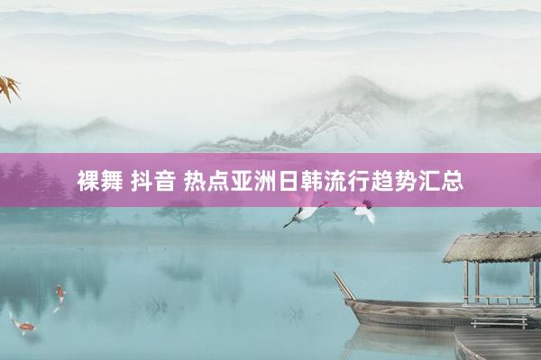 裸舞 抖音 热点亚洲日韩流行趋势汇总