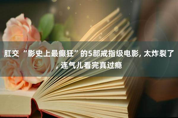 肛交 “影史上最癫狂”的5部戒指级电影， 太炸裂了， 连气儿看完真过瘾