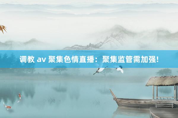 调教 av 聚集色情直播：聚集监管需加强!