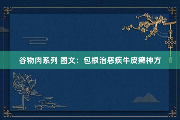 谷物肉系列 图文：包根治恶疾牛皮癣神方