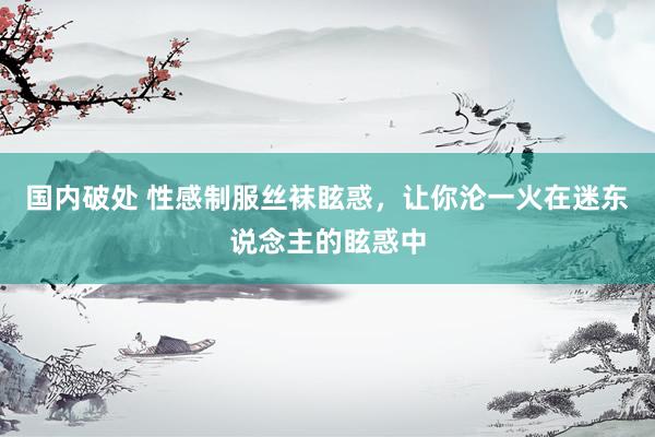 国内破处 性感制服丝袜眩惑，让你沦一火在迷东说念主的眩惑中
