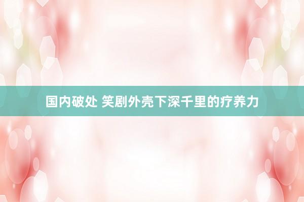 国内破处 笑剧外壳下深千里的疗养力