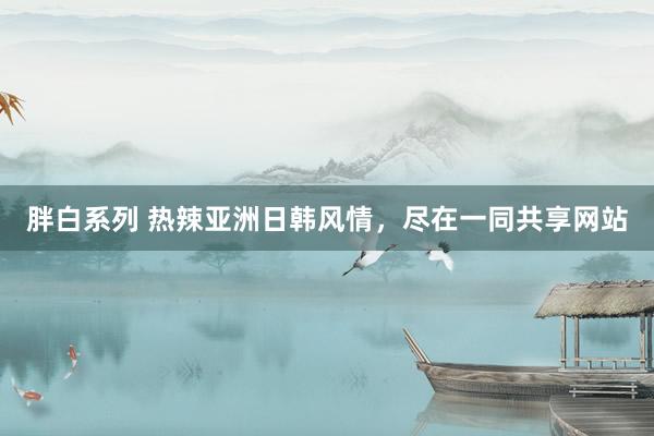胖白系列 热辣亚洲日韩风情，尽在一同共享网站