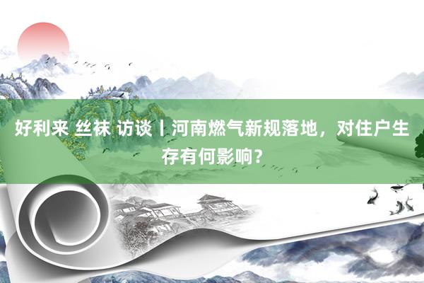 好利来 丝袜 访谈丨河南燃气新规落地，对住户生存有何影响？