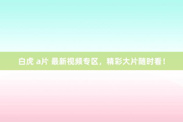 白虎 a片 最新视频专区，精彩大片随时看！
