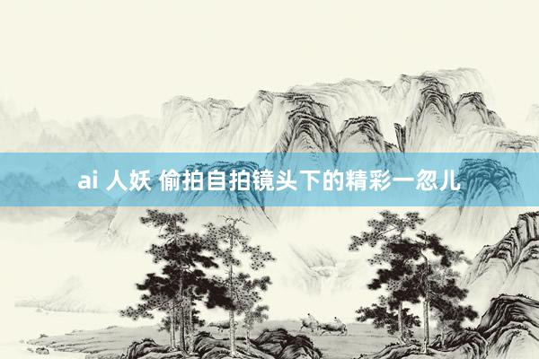ai 人妖 偷拍自拍镜头下的精彩一忽儿