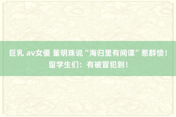 巨乳 av女優 董明珠说“海归里有间谍”惹群愤！留学生们：有被冒犯到！