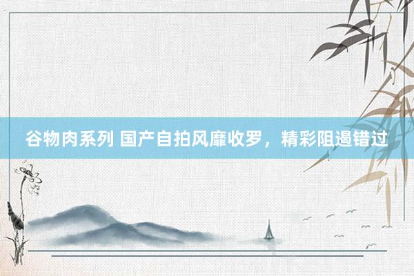 谷物肉系列 国产自拍风靡收罗，精彩阻遏错过