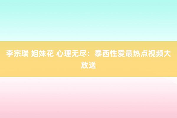 李宗瑞 姐妹花 心理无尽：泰西性爱最热点视频大放送