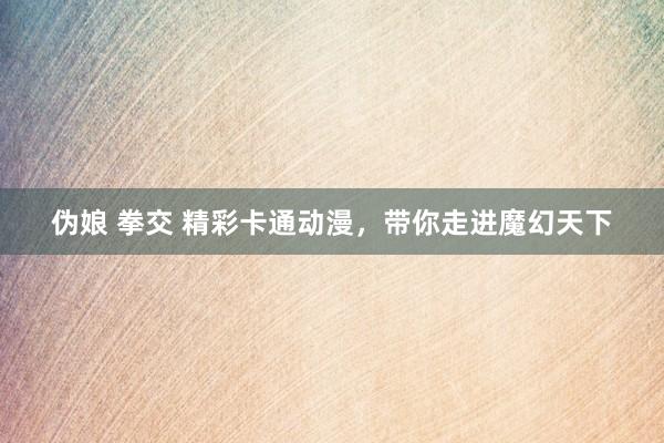 伪娘 拳交 精彩卡通动漫，带你走进魔幻天下