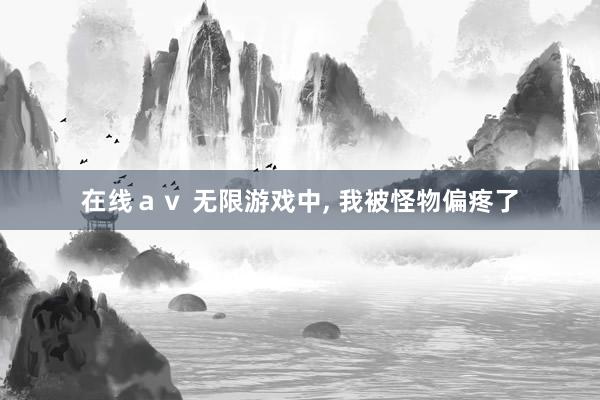 在线ａｖ 无限游戏中， 我被怪物偏疼了