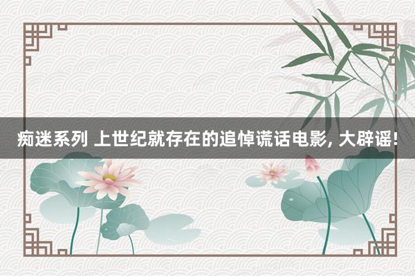 痴迷系列 上世纪就存在的追悼谎话电影， 大辟谣!