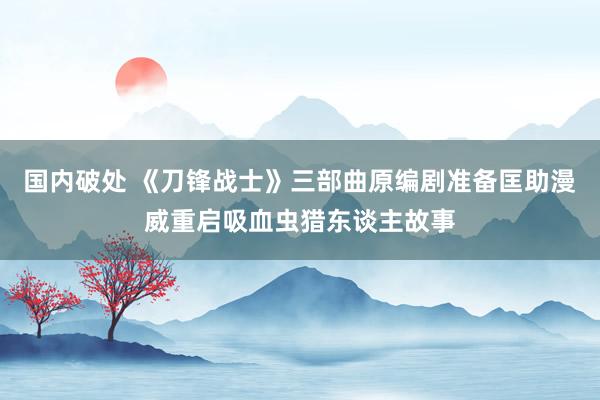 国内破处 《刀锋战士》三部曲原编剧准备匡助漫威重启吸血虫猎东谈主故事