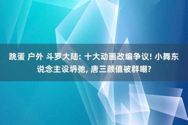 跳蛋 户外 斗罗大陆: 十大动画改编争议! 小舞东说念主设坍弛， 唐三颜值被群嘲?
