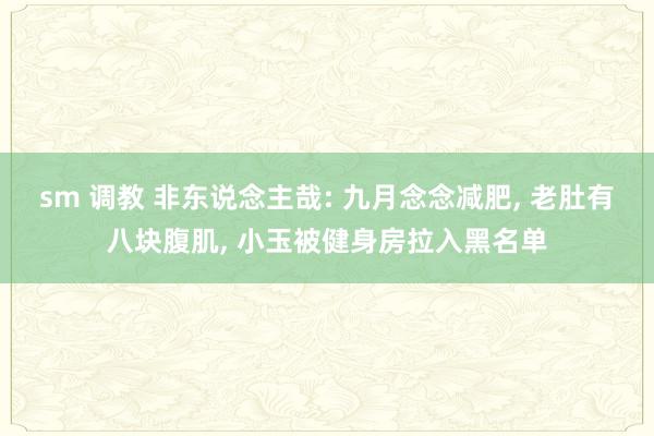 sm 调教 非东说念主哉: 九月念念减肥， 老肚有八块腹肌， 小玉被健身房拉入黑名单