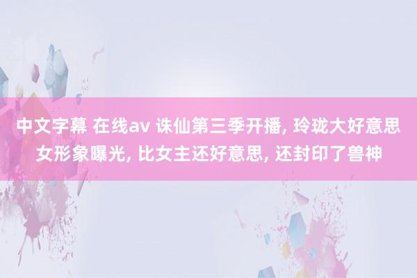 中文字幕 在线av 诛仙第三季开播， 玲珑大好意思女形象曝光， 比女主还好意思， 还封印了兽神